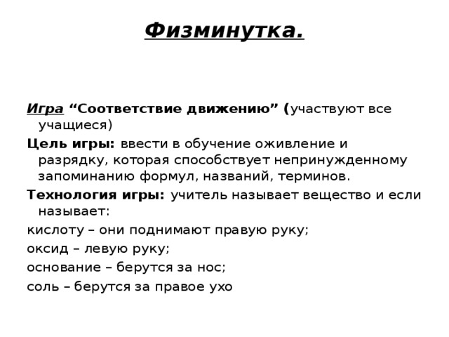 Физминутка.     Игра “Соответствие движению” ( участвуют все учащиеся) Цель игры:  ввести в обучение оживление и разрядку, которая способствует непринужденному запоминанию формул, названий, терминов. Технология игры:  учитель называет вещество и если называет: кислоту – они поднимают правую руку; оксид – левую руку; основание – берутся за нос; соль – берутся за правое ухо 