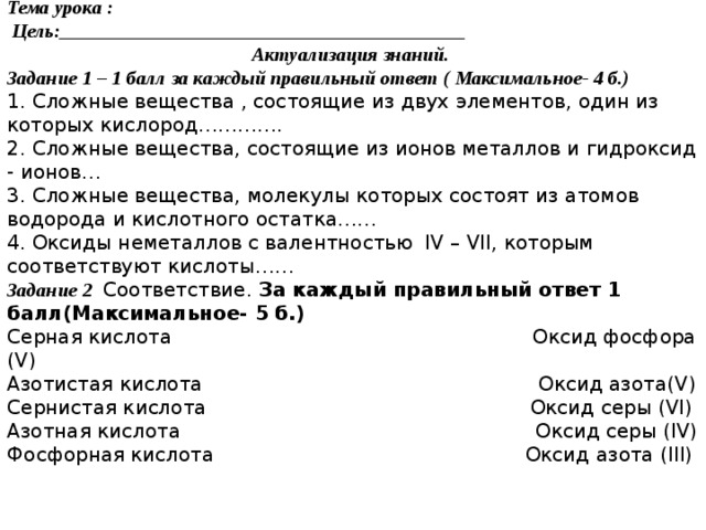 Фамилия______________________ Тема урока :  Цель:_________________________________________ Актуализация знаний. Задание 1 – 1 балл за каждый правильный ответ ( Максимальное- 4 б.) 1. Сложные вещества , состоящие из двух элементов, один из которых кислород…………. 2. Сложные вещества, состоящие из ионов металлов и гидроксид - ионов… 3. Сложные вещества, молекулы которых состоят из атомов водорода и кислотного остатка…… 4. Оксиды неметаллов с валентностью IV – VII, которым соответствуют кислоты…… Задание 2  Соответствие. За каждый правильный ответ 1 балл(Максимальное- 5 б.) Серная кислота Оксид фосфора (V) Азотистая кислота Оксид азота(V) Сернистая кислота Оксид серы (VI) Азотная кислота Оксид серы (IV) Фосфорная кислота Оксид азота (III)  