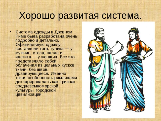 Хорошо развитая система. Система одежды в Древнем Риме была разработана очень подробно и детально. Официальную одежду составляли тога, туника — у мужчин, стола, палла и инстита — у женщин. Все это представляло собой облачения из цельных кусков ткани, без швов, драпирующиеся. Именно такая особенность римлянами декларировалась как признак среднеземноморской культуры, городской цивилизации    