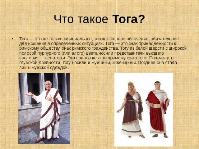 Что такое Тога? Тога — это не только официальное, торжественное облачение, обязательное для ношения в определенных ситуациях. Тога — это знак принадлежности к римскому обществу, знак римского гражданства. Тогу из белой шерсти с широкой полосой пурпурного (или алого) цвета носили представители высшего сословия — сенаторы. Эта полоса шла по прямому краю тоги. Поначалу, в глубокой древности, тогу носили и мужчины, и женщины. Позднее она стала лишь мужской одеждой.    