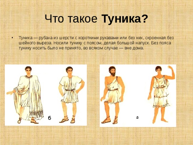 Что такое Туника? Туника — рубаха из шерсти с короткими рукавами или без них, скроенная без шейного выреза. Носили тунику с поясом, делая большой напуск. Без пояса тунику носить было не принято, во всяком случае — вне дома.    