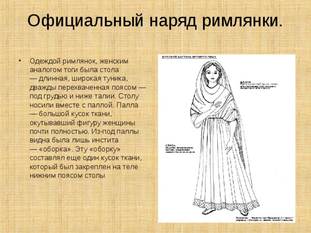 Официальный наряд римлянки. Одеждой римлянок, женским аналогом тоги была стола — длинная, широкая туника, дважды перехваченная поясом — под грудью и ниже талии. Столу носили вместе с паллой. Палла — большой кусок ткани, окутывавший фигуру женщины почти полностью. Из-под паллы видна была лишь инстита — «оборка». Эту «оборку» составлял еще один кусок ткани, который был закреплен на теле нижним поясом столы    
