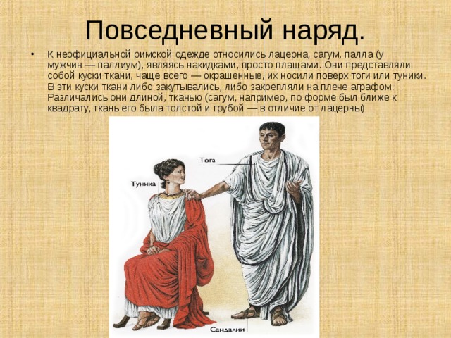 Повседневный наряд. К неофициальной римской одежде относились лацерна, сагум, палла (у мужчин — паллиум), являясь накидками, просто плащами. Они представляли собой куски ткани, чаще всего — окрашенные, их носили поверх тоги или туники. В эти куски ткани либо закутывались, либо закрепляли на плече аграфом. Различались они длиной, тканью (сагум, например, по форме был ближе к квадрату, ткань его была толстой и грубой — в отличие от лацерны)    