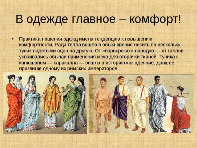 В одежде главное – комфорт! Практика ношения одежд имела тенденцию к повышению комфортности. Ради тепла вошло в обыкновение носить по нескольку туник надетыми одна на другую. От «варварских» народов — от галлов усваивались обычаи применения меха для оторочки тканей. Туника с капюшоном — каракалла — вошла в историю как одеяние, давшее прозвище одному из римских императоров.    