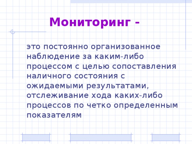 Мониторинг -  это постоянно организованное наблюдение за каким-либо процессом с целью сопоставления наличного состояния с ожидаемыми результатами, отслеживание хода каких-либо процессов по четко определенным показателям  