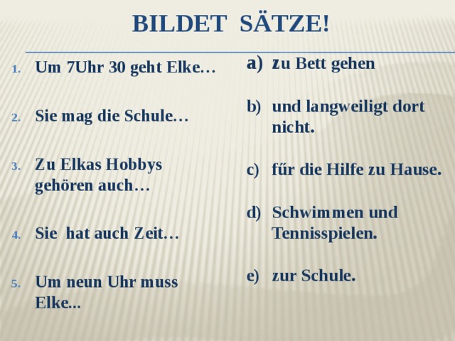 Bildet Sätze! z u Bett gehen  und langweiligt dort nicht.  fűr die Hilfe zu Hause.   Schwimmen und Tennisspielen.  zur Schule. Um 7Uhr 30 geht Elke…  Sie mag die Schule…  Zu Elkas Hobbys gehören auch…  Sie hat auch Zeit…