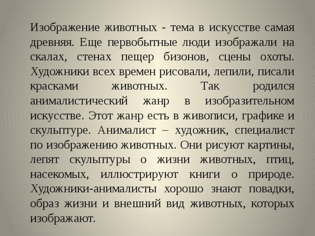 Изображение животных - тема в искусстве самая древняя. Еще первобытные люди изображали на скалах, стенах пещер бизонов, сцены охоты. Художники всех времен рисовали, лепили, писали красками животных. Так родился анималистический жанр в изобразительном искусстве. Этот жанр есть в живописи, графике и скульптуре. Анималист – художник, специалист по изображению животных. Они рисуют картины, лепят скульптуры о жизни животных, птиц, насекомых, иллюстрируют книги о природе. Художники-анималисты хорошо знают повадки, образ жизни и внешний вид животных, которых изображают. 