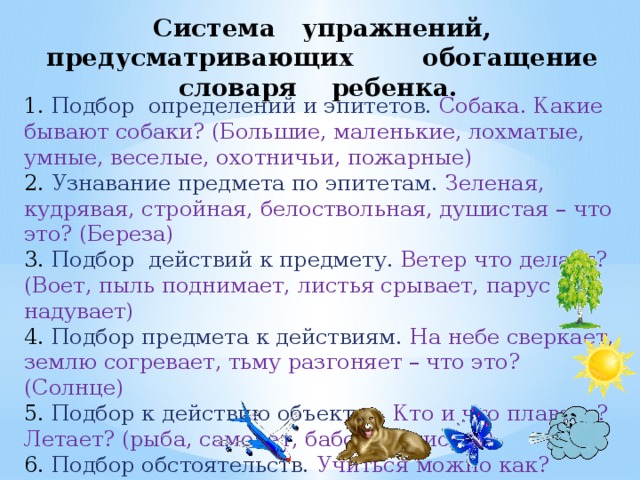 Система упражнений, предусматривающих обогащение словаря ребенка. 1. Подбор определений и эпитетов. Собака. Какие бывают собаки? (Большие, маленькие, лохматые, умные, веселые, охотничьи, пожарные) 2. Узнавание предмета по эпитетам. Зеленая, кудрявая, стройная, белоствольная, душистая – что это? (Береза) 3. Подбор действий к предмету. Ветер что делает? (Воет, пыль поднимает, листья срывает, парус надувает) 4. Подбор предмета к действиям. На небе сверкает, землю согревает, тьму разгоняет – что это? (Солнце) 5. Подбор к действию объектов. Кто и что плавает? Летает? (рыба, самолет, бабочка, листья) 6. Подбор обстоятельств. Учиться можно как? (Хорошо, лениво, прилежно) 