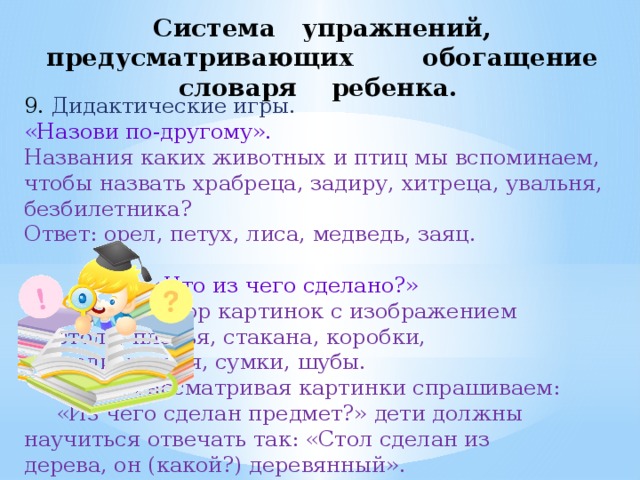 Система упражнений, предусматривающих обогащение словаря ребенка. 9. Дидактические игры. «Назови по-другому». Названия каких животных и птиц мы вспоминаем, чтобы назвать храбреца, задиру, хитреца, увальня, безбилетника? Ответ: орел, петух, лиса, медведь, заяц.     «Что из чего сделано?»     Набор картинок с изображением     стола, платья, стакана, коробки,     тетради, гвоздя, сумки, шубы.      Рассматривая картинки спрашиваем:    «Из чего сделан предмет?» дети должны    научиться отвечать так: «Стол сделан из    дерева, он (какой?) деревянный». 
