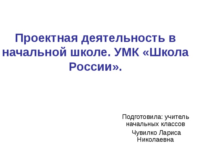 Проектная деятельность в начальной школе. УМК «Школа России». Подготовила: учитель начальных классов  Чувилко Лариса Николаевна 