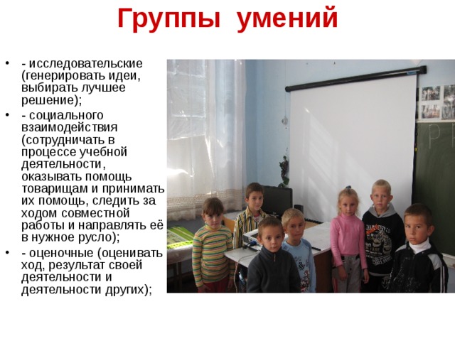 Группы умений  - исследовательские (генерировать идеи, выбирать лучшее решение); - социального взаимодействия (сотрудничать в процессе учебной деятельности, оказывать помощь товарищам и принимать их помощь, следить за ходом совместной работы и направлять её в нужное русло); - оценочные (оценивать ход, результат своей деятельности и деятельности других); 