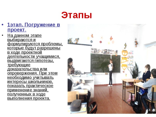 Этапы  1этап. Погружение в проект . На данном этапе выбираются и формулируются проблемы, которые будут разрешены в ходе проектной деятельности учащимися, выдвигаются гипотезы, требующие доказательства или опровержения. При этом необходимо учитывать интересы школьников, показать практическое применение знаний, полученных в ходе выполнения проекта.  