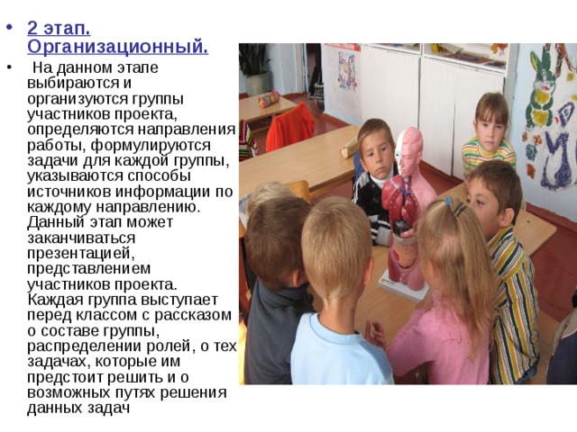 2 этап. Организационный.  На данном этапе выбираются и организуются группы участников проекта, определяются направления работы, формулируются задачи для каждой группы, указываются способы источников информации по каждому направлению. Данный этап может заканчиваться презентацией, представлением участников проекта. Каждая группа выступает перед классом с рассказом о составе группы, распределении ролей, о тех задачах, которые им предстоит решить и о возможных путях решения данных задач 