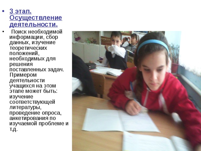 3 этап. Осуществление деятельности.  Поиск необходимой информации, сбор данных, изучение теоретических положений, необходимых для решения поставленных задач. Примером деятельности учащихся на этом этапе может быть: изучение соответствующей литературы, проведение опроса, анкетирования по изучаемой проблеме и т.д. 