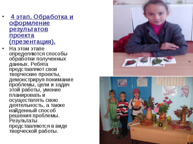  4 этап. Обработка и оформление результатов проекта (презентация). На этом этапе определяются способы обработки полученных данных. Ребята представляют свои творческие проекты, демонстрируя понимание проблемы, цели и задач этой работы, умение планировать и осуществлять свою деятельность, а также найденный способ решения проблемы. Результаты представляются в виде творческой работы. 