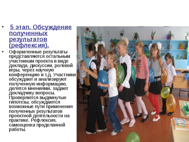  5 этап. Обсуждение полученных результатов (рефлексия). Оформленные результаты представляются остальным участникам проекта в виде доклада, дискуссии, ролевой игры, через научную конференцию и т.д. Участники обсуждают и анализируют полученную информацию, делятся мнениями, задают докладчику вопросы. Проверяются выдвинутые гипотезы, обсуждаются возможные пути применения полученных результатов проектной деятельности на практике. Рефлексия, самооценка проделанной работы. 