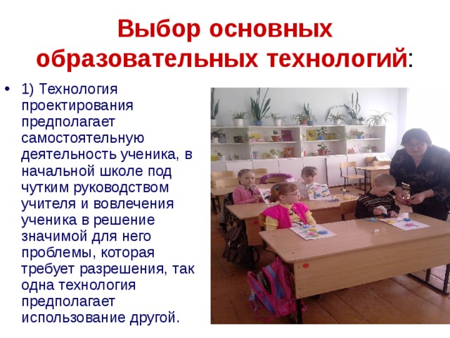 Выбор основных образовательных технологий : 1) Технология проектирования предполагает самостоятельную деятельность ученика, в начальной школе под чутким руководством учителя и вовлечения ученика в решение значимой для него проблемы, которая требует разрешения, так одна технология предполагает использование другой. 