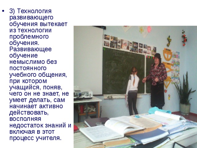 3) Технология развивающего обучения вытекает из технологии проблемного обучения. Развивающее обучение немыслимо без постоянного учебного общения, при котором учащийся, поняв, чего он не знает, не умеет делать, сам начинает активно действовать, восполняя недостаток знаний и включая в этот процесс учителя. 