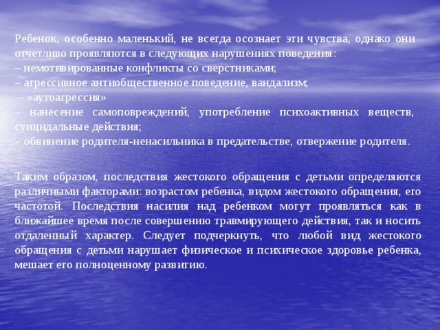 Ребенок, особенно маленький, не всегда осознает эти чувства, однако они отчетливо проявляются в следующих нарушениях поведения: – немотивированные конфликты со сверстниками; – агрессивное антиобщественное поведение, вандализм; – «аутоагрессия» – нанесение самоповреждений, употребление психоактивных веществ, суицидальные действия; – обвинение родителя-ненасильника в предательстве, отвержение родителя. Таким образом, последствия жестокого обращения с детьми определяются различными факторами: возрастом ребенка, видом жестокого обращения, его частотой. Последствия насилия над ребенком могут проявляться как в ближайшее время после совершению травмирующего действия, так и носить отдаленный характер. Следует подчеркнуть, что любой вид жестокого обращения с детьми нарушает физическое и психическое здоровье ребенка, мешает его полноценному развитию. 