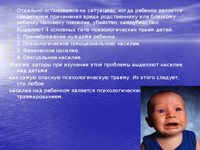 Отдельно остановимся на ситуациях, когда ребенок является свидетелем причинения вреда родственнику или близкому ребенку человеку (насилие, убийство, самоубийство). Выделяют 4 основных типа психологических травм детей: 1. Пренебрежение нуждами ребенка. 2. Психологическое (эмоциональное) насилие. 3. Физическое насилие. 4. Сексуальное насилие. Многие авторы при изучении этой проблемы выделяют насилие над детьми как самую опасную психологическую травму. Из этого следует, что любое насилие над ребенком является психологическим травмированием. 