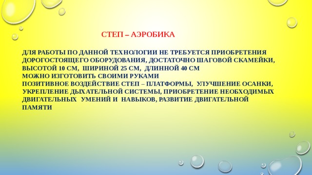  Степ – аэробика   для работы по данной технологии не требуется приобретения дорогостоящего оборудования, достаточно шаговой скамейки, высотой 10 см, шириной 25 см, длинной 40 см  можно изготовить своими руками  Позитивное воздействие степ – платформы, улучшение осанки, укрепление дыхательной системы, приобретение необходимых двигательных умений и навыков, развитие двигательной памяти 