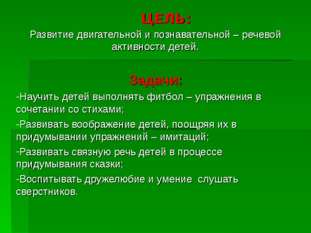 ЦЕЛЬ: Развитие двигательной и познавательной – речевой активности детей. Задачи: Научить детей выполнять фитбол – упражнения в сочетании со стихами; Развивать воображение детей, поощряя их в придумывании упражнений – имитаций; Развивать связную речь детей в процессе придумывания сказки; Воспитывать дружелюбие и умение слушать сверстников. 