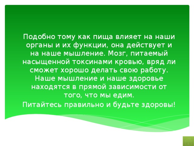 Подобно тому как пища влияет на наши органы и их функции, она действует и на наше мышление. Мозг, питаемый насыщенной токсинами кровью, вряд ли сможет хорошо делать свою работу. Наше мышление и наше здоровье находятся в прямой зависимости от того, что мы едим. Питайтесь правильно и будьте здоровы! 