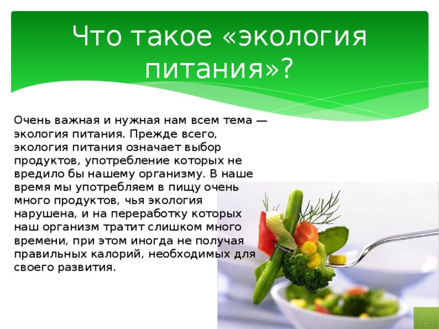 Что такое «экология питания»? Очень важная и нужная нам всем тема — экология питания. Прежде всего, экология питания означает выбор продуктов, употребление которых не вредило бы нашему организму. В наше время мы употребляем в пищу очень много продуктов, чья экология нарушена, и на переработку которых наш организм тратит слишком много времени, при этом иногда не получая правильных калорий, необходимых для своего развития. 