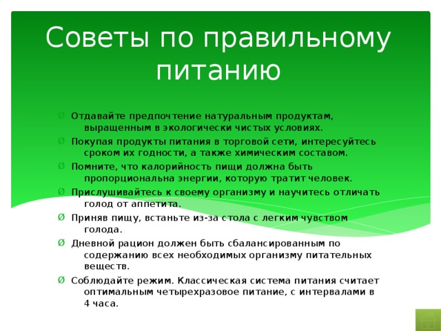 Советы по правильному питанию Отдавайте предпочтение натуральным продуктам, выращенным в экологически чистых условиях. Покупая продукты питания в торговой сети, интересуйтесь сроком их годности, а также химическим составом. Помните, что калорийность пищи должна быть пропорциональна энергии, которую тратит человек. Прислушивайтесь к своему организму и научитесь отличать голод от аппетита. Приняв пищу, встаньте из-за стола с легким чувством голода. Дневной рацион должен быть сбалансированным по содержанию всех необходимых организму питательных веществ. Соблюдайте режим. Классическая система питания считает оптимальным четырехразовое питание, с интервалами в 4 часа. 