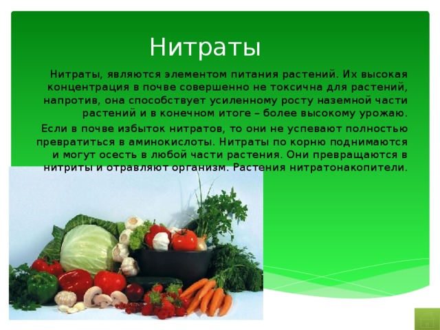 Нитраты Нитраты, являются элементом питания растений. Их высокая концентрация в почве совершенно не токсична для растений, напротив, она способствует усиленному росту наземной части растений и в конечном итоге – более высокому урожаю. Если в почве избыток нитратов, то они не успевают полностью превратиться в аминокислоты. Нитраты по корню поднимаются и могут осесть в любой части растения. Они превращаются в нитриты и отравляют организм. Растения нитратонакопители. 