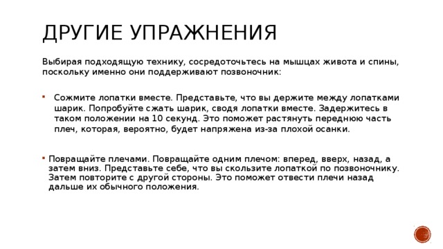 Другие упражнения  Выбирая подходящую технику, сосредоточьтесь на мышцах живота и спины, поскольку именно они поддерживают позвоночник:   Сожмите лопатки вместе. Представьте, что вы держите между лопатками шарик. Попробуйте сжать шарик, сводя лопатки вместе. Задержитесь в таком положении на 10 секунд. Это поможет растянуть переднюю часть плеч, которая, вероятно, будет напряжена из-за плохой осанки. Повращайте плечами. Повращайте одним плечом: вперед, вверх, назад, а затем вниз. Представьте себе, что вы скользите лопаткой по позвоночнику. Затем повторите с другой стороны. Это поможет отвести плечи назад дальше их обычного положения. 