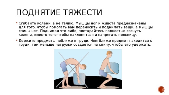 Поднятие тяжести  Сгибайте колени, а не талию. Мышцы ног и живота предназначены для того, чтобы помогать вам переносить и поднимать вещи, а мышцы спины нет. Поднимая что-либо, постарайтесь полностью согнуть колени, вместо того чтобы наклоняться и напрягать поясницу. Держите предметы поближе к груди. Чем ближе предмет находится к груди, тем меньше нагрузки создается на спину, чтобы его удержать. 