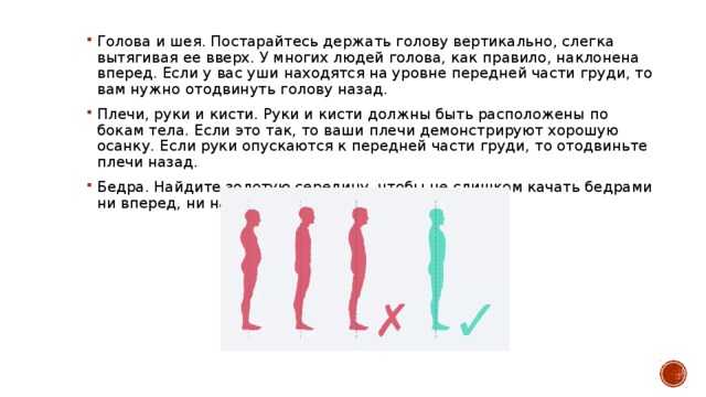 Голова и шея. Постарайтесь держать голову вертикально, слегка вытягивая ее вверх. У многих людей голова, как правило, наклонена вперед. Если у вас уши находятся на уровне передней части груди, то вам нужно отодвинуть голову назад.  Плечи, руки и кисти. Руки и кисти должны быть расположены по бокам тела. Если это так, то ваши плечи демонстрируют хорошую осанку. Если руки опускаются к передней части груди, то отодвиньте плечи назад. Бедра. Найдите золотую середину, чтобы не слишком качать бедрами ни вперед, ни назад. 