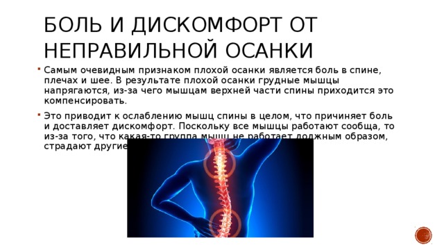 Боль и дискомфорт от неправильной осанки   Самым очевидным признаком плохой осанки является боль в спине, плечах и шее. В результате плохой осанки грудные мышцы напрягаются, из-за чего мышцам верхней части спины приходится это компенсировать. Это приводит к ослаблению мышц спины в целом, что причиняет боль и доставляет дискомфорт. Поскольку все мышцы работают сообща, то из-за того, что какая-то группа мышц не работает должным образом, страдают другие мышцы. 