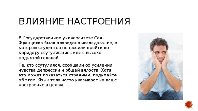 влияние настроения В Государственном университете Сан-Франциско было проведено исследование, в котором студентов попросили пройти по коридору ссутулившись или с высоко поднятой головой. Те, кто ссутулился, сообщали об усилении чувства депрессии и общей вялости. Хотя это может показаться странным, подумайте об этом. Язык тела часто указывает на ваше настроение в целом. 