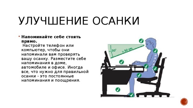 Улучшение осанки Напоминайте себе стоять прямо.   Настройте телефон или компьютер, чтобы они напоминали вам проверять вашу осанку. Разместите себе напоминания в доме, автомобиле и офисе. Иногда все, что нужно для правильной осанки - это постоянные напоминания и поощрения. 