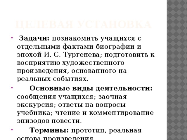 Целевая установка  Задачи: познакомить учащихся с отдельными фактами биографии и эпохой И. С. Тургенева; подготовить к восприятию художественного произведения, основанного на реальных событиях.  Основные виды деятельности: сообщения учащихся; заочная экскурсия; ответы на вопросы учебника; чтение и комментирование эпизодов повести.  Термины: прототип, реальная основа произведения. 