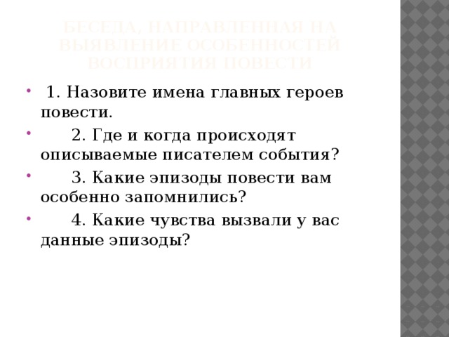 Беседа, направленная на выявление особенностей восприятия повести  1. Назовите имена главных героев повести.  2. Где и когда происходят описываемые писателем события?  3. Какие эпизоды повести вам особенно запомнились?  4. Какие чувства вызвали у вас данные эпизоды? 