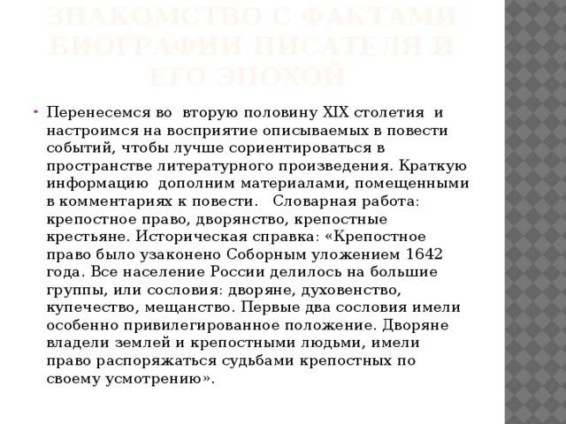 Знакомство с фактами биографии писателя и его эпохой Перенесемся во вторую половину XIX столетия и настроимся на восприятие описываемых в повести событий, чтобы лучше сориентироваться в пространстве литературного произведения. Краткую информацию дополним материалами, помещенными в комментариях к повести. Словарная работа: крепостное право, дворянство, крепостные крестьяне. Историческая справка: «Крепостное право было узаконено Соборным уложением 1642 года. Все население России делилось на большие группы, или сословия: дворяне, духовенство, купечество, мещанство. Первые два сословия имели особенно привилегированное положение. Дворяне владели землей и крепостными людьми, имели право распоряжаться судьбами крепостных по своему усмотрению». 