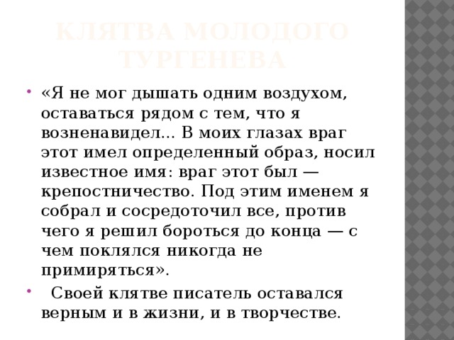 Клятва молодого Тургенева «Я не мог дышать одним воздухом, оставаться рядом с тем, что я возненавидел... В моих глазах враг этот имел определенный образ, носил известное имя: враг этот был — крепостничество. Под этим именем я собрал и сосредоточил все, против чего я решил бороться до конца — с чем поклялся никогда не примиряться».  Своей клятве писатель оставался верным и в жизни, и в творчестве. 