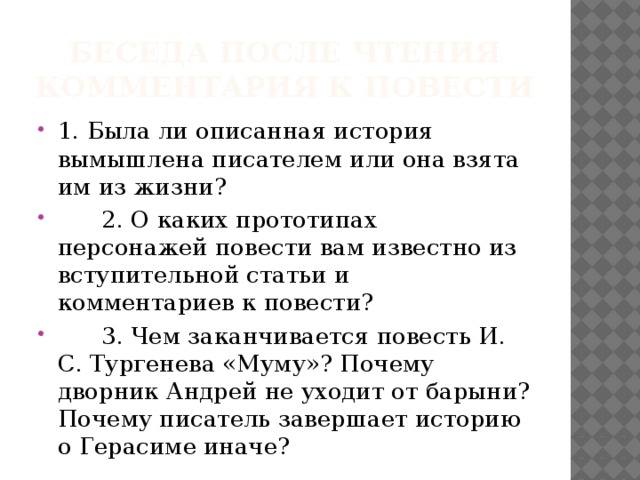 Беседа после чтения комментария к повести 1. Была ли описанная история вымышлена писателем или она взята им из жизни?  2. О каких прототипах персонажей повести вам известно из вступительной статьи и комментариев к повести?  3. Чем заканчивается повесть И. С. Тургенева «Муму»? Почему дворник Андрей не уходит от барыни? Почему писатель завершает историю о Герасиме иначе? 