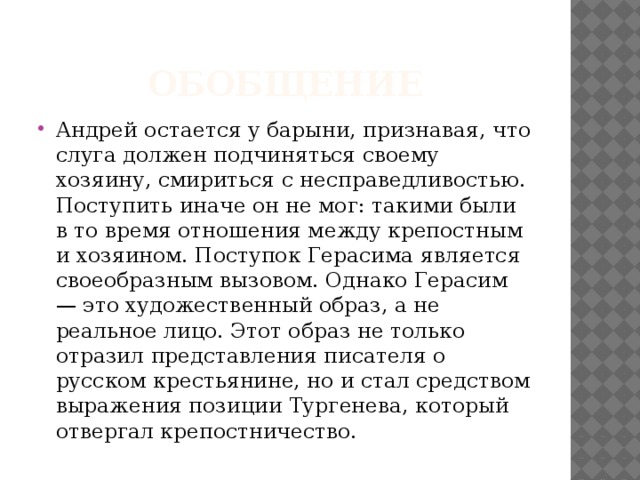 Обобщение Андрей остается у барыни, признавая, что слуга должен подчиняться своему хозяину, смириться с несправедливостью. Поступить иначе он не мог: такими были в то время отношения между крепостным и хозяином. Поступок Герасима является своеобразным вызовом. Однако Герасим — это художественный образ, а не реальное лицо. Этот образ не только отразил представления писателя о русском крестьянине, но и стал средством выражения позиции Тургенева, который отвергал крепостничество. 