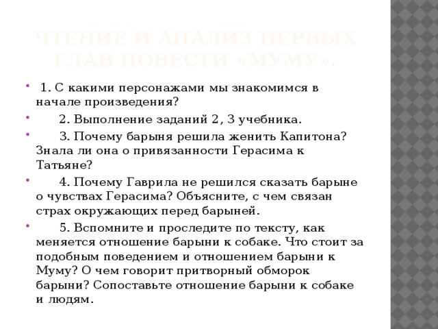 Чтение и анализ первых глав повести «Муму».  1. С какими персонажами мы знакомимся в начале произведения?  2. Выполнение заданий 2, 3 учебника.  3. Почему барыня решила женить Капитона? Знала ли она о привязанности Герасима к Татьяне?  4. Почему Гаврила не решился сказать барыне о чувствах Герасима? Объясните, с чем связан страх окружающих перед барыней.  5. Вспомните и проследите по тексту, как меняется отношение барыни к собаке. Что стоит за подобным поведением и отношением барыни к Муму? О чем говорит притворный обморок барыни? Сопоставьте отношение барыни к собаке и людям. 