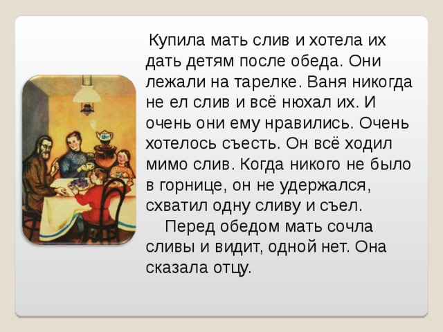  Купила мать слив и хотела их дать детям после обеда. Они лежали на тарелке. Ваня никогда не ел слив и всё нюхал их. И очень они ему нравились. Очень хотелось съесть. Он всё ходил мимо слив. Когда никого не было в горнице, он не удержался, схватил одну сливу и съел.  Перед обедом мать сочла сливы и видит, одной нет. Она сказала отцу. 