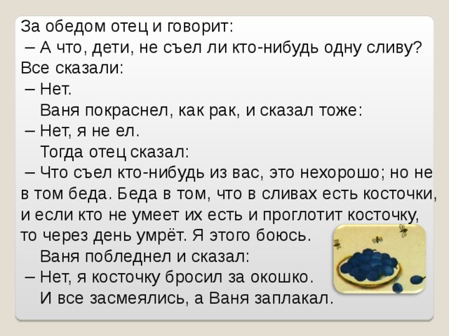 За обедом отец и говорит: – А что, дети, не съел ли кто-нибудь одну сливу? Все сказали: – Нет.  Ваня покраснел, как рак, и сказал тоже: – Нет, я не ел.  Тогда отец сказал: – Что съел кто-нибудь из вас, это нехорошо; но не в том беда. Беда в том, что в сливах есть косточки, и если кто не умеет их есть и проглотит косточку, то через день умрёт. Я этого боюсь.  Ваня побледнел и сказал: – Нет, я косточку бросил за окошко.  И все засмеялись, а Ваня заплакал. 