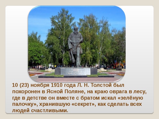 10 (23) ноября 1910 года Л. Н. Толстой был похоронен в Ясной Поляне, на краю оврага в лесу, где в детстве он вместе с братом искал «зелёную палочку», хранившую «секрет», как сделать всех людей счастливыми. 