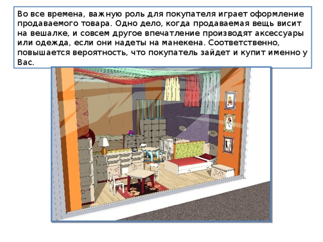 Во все времена, важную роль для покупателя играет оформление продаваемого товара. Одно дело, когда продаваемая вещь висит на вешалке, и совсем другое впечатление производят аксессуары или одежда, если они надеты на манекена. Соответственно, повышается вероятность, что покупатель зайдет и купит именно у Вас. 