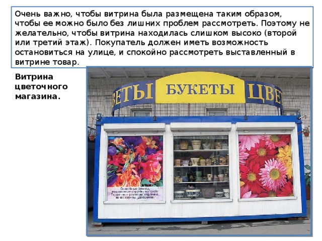Очень важно, чтобы витрина была размещена таким образом, чтобы ее можно было без лишних проблем рассмотреть. Поэтому не желательно, чтобы витрина находилась слишком высоко (второй или третий этаж). Покупатель должен иметь возможность остановиться на улице, и спокойно рассмотреть выставленный в витрине товар. Витрина цветочного магазина. 