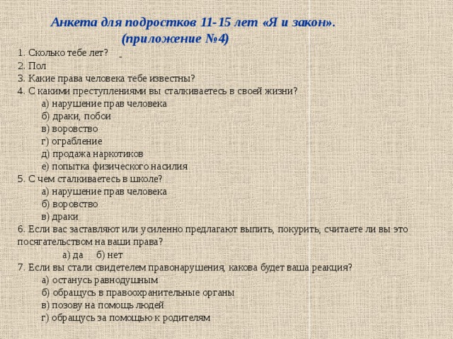  Анкета для подростков 11-15 лет «Я и закон».  (приложение №4)  1. Сколько тебе лет?          2. Пол          3. Какие права человека тебе известны?      4. С какими преступлениями вы сталкиваетесь в своей жизни?  а) нарушение прав человека  б) драки, побои  в) воровство  г) ограбление  д) продажа наркотиков  е) попытка физического насилия  5. С чем сталкиваетесь в школе?  а) нарушение прав человека  б) воровство  в) драки  6. Если вас заставляют или усиленно предлагают выпить, покурить, считаете ли вы это посягательством на ваши права?  а) да б) нет  7. Если вы стали свидетелем правонарушения, какова будет ваша реакция?  а) останусь равнодушным  б) обращусь в правоохранительные органы  в) позову на помощь людей  г) обращусь за помощью к родителям 