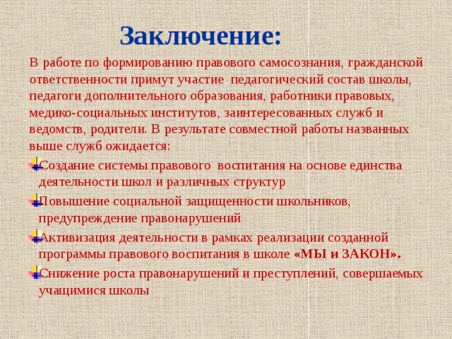  Заключение:   В работе по формированию правового самосознания, гражданской ответственности примут участие педагогический состав школы, педагоги дополнительного образования, работники правовых, медико-социальных институтов, заинтересованных служб и ведомств, родители. В результате совместной работы названных выше служб ожидается: Создание системы правового воспитания на основе единства деятельности школ и различных структур Повышение социальной защищенности школьников, предупреждение правонарушений Активизация деятельности в рамках реализации созданной программы правового воспитания в школе «МЫ и ЗАКОН». Снижение роста правонарушений и преступлений, совершаемых учащимися школы   
